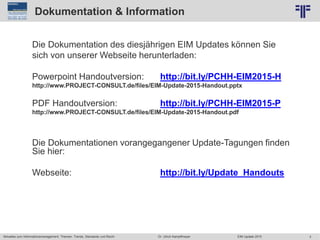 3
© PROJECT CONSULT Unternehmensberatung Dr. Ulrich Kampffmeyer GmbH 2011 / Autorenrecht: <Vorname Nachname> Jun-15 / Quelle: PROJECT CONSULT 2
Aktuelles zum Informationsmanagement: Themen, Trends, Standards und Recht EIM Update 2015Dr. Ulrich Kampffmeyer
Dokumentation & Information
Die Dokumentation des diesjährigen EIM Updates können Sie
sich von unserer Webseite herunterladen:
Powerpoint Handoutversion: http://bit.ly/PCHH-EIM2015-H
http://www.PROJECT-CONSULT.de/files/EIM-Update-2015-Handout.pptx
PDF Handoutversion: http://bit.ly/PCHH-EIM2015-P
http://www.PROJECT-CONSULT.de/files/EIM-Update-2015-Handout.pdf
Die Dokumentationen vorangegangener Update-Tagungen finden
Sie hier:
Webseite: http://bit.ly/Update_Handouts
 