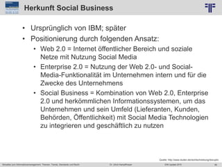 66
© PROJECT CONSULT Unternehmensberatung Dr. Ulrich Kampffmeyer GmbH 2011 / Autorenrecht: <Vorname Nachname> Jun-15 / Quelle: PROJECT CONSULT 2
Aktuelles zum Informationsmanagement: Themen, Trends, Standards und Recht EIM Update 2015Dr. Ulrich Kampffmeyer
Herkunft Social Business
• Ursprünglich von IBM; später
• Positionierung durch folgenden Ansatz:
• Web 2.0 = Internet öffentlicher Bereich und soziale
Netze mit Nutzung Social Media
• Enterprise 2.0 = Nutzung der Web 2.0- und Social-
Media-Funktionalität im Unternehmen intern und für die
Zwecke des Unternehmens
• Social Business = Kombination von Web 2.0, Enterprise
2.0 und herkömmlichen Informationssystemen, um das
Unternehmen und sein Umfeld (Lieferanten, Kunden,
Behörden, Öffentlichkeit) mit Social Media Technologien
zu integrieren und geschäftlich zu nutzen
Quelle: http://www.duden.de/rechtschreibung/disruptiv
 