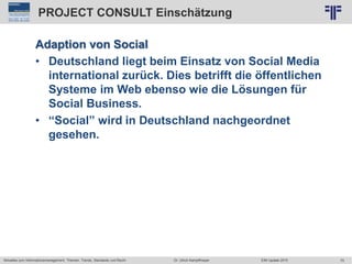 70
© PROJECT CONSULT Unternehmensberatung Dr. Ulrich Kampffmeyer GmbH 2011 / Autorenrecht: <Vorname Nachname> Jun-15 / Quelle: PROJECT CONSULT 2
Aktuelles zum Informationsmanagement: Themen, Trends, Standards und Recht EIM Update 2015Dr. Ulrich Kampffmeyer
PROJECT CONSULT Einschätzung
Adaption von Social
• Deutschland liegt beim Einsatz von Social Media
international zurück. Dies betrifft die öffentlichen
Systeme im Web ebenso wie die Lösungen für
Social Business.
• “Social” wird in Deutschland nachgeordnet
gesehen.
 