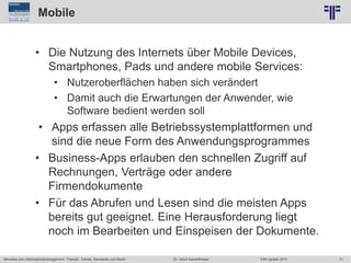 71
© PROJECT CONSULT Unternehmensberatung Dr. Ulrich Kampffmeyer GmbH 2011 / Autorenrecht: <Vorname Nachname> Jun-15 / Quelle: PROJECT CONSULT 2
Aktuelles zum Informationsmanagement: Themen, Trends, Standards und Recht EIM Update 2015Dr. Ulrich Kampffmeyer
Mobile
• Die Nutzung des Internets über Mobile Devices,
Smartphones, Pads und andere mobile Services:
• Nutzeroberflächen haben sich verändert
• Damit auch die Erwartungen der Anwender, wie
Software bedient werden soll
• Apps erfassen alle Betriebssystemplattformen und
sind die neue Form des Anwendungsprogrammes
• Business-Apps erlauben den schnellen Zugriff auf
Rechnungen, Verträge oder andere
Firmendokumente
• Für das Abrufen und Lesen sind die meisten Apps
bereits gut geeignet. Eine Herausforderung liegt
noch im Bearbeiten und Einspeisen der Dokumente.
 