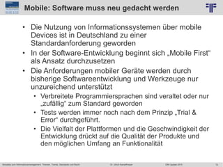 72
© PROJECT CONSULT Unternehmensberatung Dr. Ulrich Kampffmeyer GmbH 2011 / Autorenrecht: <Vorname Nachname> Jun-15 / Quelle: PROJECT CONSULT 2
Aktuelles zum Informationsmanagement: Themen, Trends, Standards und Recht EIM Update 2015Dr. Ulrich Kampffmeyer
Mobile: Software muss neu gedacht werden
• Die Nutzung von Informationssystemen über mobile
Devices ist in Deutschland zu einer
Standardanforderung geworden
• In der Software-Entwicklung beginnt sich „Mobile First“
als Ansatz durchzusetzen
• Die Anforderungen mobiler Geräte werden durch
bisherige Softwareentwicklung und Werkzeuge nur
unzureichend unterstützt
• Verbreitete Programmiersprachen sind veraltet oder nur
„zufällig“ zum Standard geworden
• Tests werden immer noch nach dem Prinzip „Trial &
Error“ durchgeführt.
• Die Vielfalt der Plattformen und die Geschwindigkeit der
Entwicklung drückt auf die Qualität der Produkte und
den möglichen Umfang an Funktionalität
 