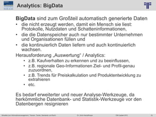 75
© PROJECT CONSULT Unternehmensberatung Dr. Ulrich Kampffmeyer GmbH 2011 / Autorenrecht: <Vorname Nachname> Jun-15 / Quelle: PROJECT CONSULT 2
Aktuelles zum Informationsmanagement: Themen, Trends, Standards und Recht EIM Update 2015Dr. Ulrich Kampffmeyer
Analytics: BigData
BigData sind zum Großteil automatisch generierte Daten
• die nicht erzeugt werden, damit ein Mensch sie liest:
Protokolle, Nutzdaten und Schatteninformationen,
• die die Datenspeicher auch nur bestimmter Unternehmen
und Organisationen füllen und
• die kontinuierlich Daten liefern und auch kontinuierlich
wachsen.
Herausforderung „Auswertung“ / Analytics:
• z.B. Kaufverhalten zu erkennen und zu beeinflussen,
• z.B. regionale Geo-Informationen Ziel- und Profil-genau
zuzuordnen,
• z.B. Trends für Preiskalkulation und Produktentwicklung zu
extrahieren
• etc.
Es bedarf erweiterter und neuer Analyse-Werkzeuge, da
herkömmliche Datenbank- und Statistik-Werkzeuge vor den
Datenbergen resignieren
 