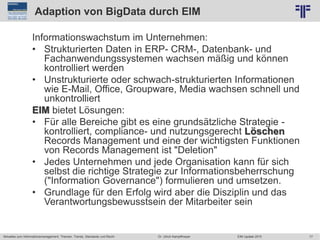 77
© PROJECT CONSULT Unternehmensberatung Dr. Ulrich Kampffmeyer GmbH 2011 / Autorenrecht: <Vorname Nachname> Jun-15 / Quelle: PROJECT CONSULT 2
Aktuelles zum Informationsmanagement: Themen, Trends, Standards und Recht EIM Update 2015Dr. Ulrich Kampffmeyer
Adaption von BigData durch EIM
Informationswachstum im Unternehmen:
• Strukturierten Daten in ERP- CRM-, Datenbank- und
Fachanwendungssystemen wachsen mäßig und können
kontrolliert werden
• Unstrukturierte oder schwach-strukturierten Informationen
wie E-Mail, Office, Groupware, Media wachsen schnell und
unkontrolliert
EIM bietet Lösungen:
• Für alle Bereiche gibt es eine grundsätzliche Strategie -
kontrolliert, compliance- und nutzungsgerecht Löschen
Records Management und eine der wichtigsten Funktionen
von Records Management ist "Deletion"
• Jedes Unternehmen und jede Organisation kann für sich
selbst die richtige Strategie zur Informationsbeherrschung
("Information Governance") formulieren und umsetzen.
• Grundlage für den Erfolg wird aber die Disziplin und das
Verantwortungsbewusstsein der Mitarbeiter sein
 