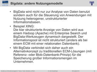78
© PROJECT CONSULT Unternehmensberatung Dr. Ulrich Kampffmeyer GmbH 2011 / Autorenrecht: <Vorname Nachname> Jun-15 / Quelle: PROJECT CONSULT 2
Aktuelles zum Informationsmanagement: Themen, Trends, Standards und Recht EIM Update 2015Dr. Ulrich Kampffmeyer
Bigdata: andere Nutzungsmodelle
• BigData wird nicht nur zur Analyse von Daten benutzt
sondern auch für die Steuerung von Anwendungen mit
Nutzung heterogener, unstrukturierter
Informationsbasen.
• Beispiel XING:
Die klar strukturierte Anzeige von Daten wird aus
einem Hadoop (Apache) mit Enterprise Search und
BigData-Werkzeugen dynamisch dargestellt. Der
Informationspool ist nicht strukturiert (anders als bei
einem ECM mit einer relationalen Datenbank).
• Mit BigData verbindet sich daher auch ein
Alternativkonzept zu traditionellen ECM-Lösungen (mit
Referenz- oder Blob-Datenbank-Prinzip) für die
Speicherung großer Informationsmengen im
Unternehmen.
 