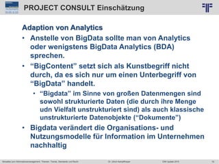 79
© PROJECT CONSULT Unternehmensberatung Dr. Ulrich Kampffmeyer GmbH 2011 / Autorenrecht: <Vorname Nachname> Jun-15 / Quelle: PROJECT CONSULT 2
Aktuelles zum Informationsmanagement: Themen, Trends, Standards und Recht EIM Update 2015Dr. Ulrich Kampffmeyer
PROJECT CONSULT Einschätzung
Adaption von Analytics
• Anstelle von BigData sollte man von Analytics
oder wenigstens BigData Analytics (BDA)
sprechen.
• “BigContent” setzt sich als Kunstbegriff nicht
durch, da es sich nur um einen Unterbegriff von
“BigData” handelt.
• “Bigdata” im Sinne von großen Datenmengen sind
sowohl strukturierte Daten (die durch ihre Menge
udn Vielfalt unstrukturiert sind) als auch klassische
unstrukturierte Datenobjekte (“Dokumente”)
• Bigdata verändert die Organisations- und
Nutzungsmodelle für Information im Unternehmen
nachhaltig
 