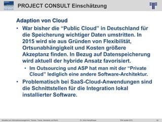 83
© PROJECT CONSULT Unternehmensberatung Dr. Ulrich Kampffmeyer GmbH 2011 / Autorenrecht: <Vorname Nachname> Jun-15 / Quelle: PROJECT CONSULT 2
Aktuelles zum Informationsmanagement: Themen, Trends, Standards und Recht EIM Update 2015Dr. Ulrich Kampffmeyer
PROJECT CONSULT Einschätzung
Adaption von Cloud
• War bisher die “Public Cloud” in Deutschland für
die Speicherung wichtiger Daten umstritten. In
2015 wird sie aus Gründen von Flexibilität,
Ortsunabhängigkeit und Kosten größere
Akzeptanz finden. In Bezug auf Datenspeicherung
wird aktuell der hybride Ansatz favorisiert.
• Im Outsourcing und ASP hat man mit der “Private
Cloud” lediglich eine andere Software-Architektur.
• Problematisch bei SaaS-Cloud-Anwendungen sind
die Schnittstellen für die Integration lokal
installierter Software.
 