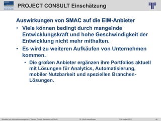 85
© PROJECT CONSULT Unternehmensberatung Dr. Ulrich Kampffmeyer GmbH 2011 / Autorenrecht: <Vorname Nachname> Jun-15 / Quelle: PROJECT CONSULT 2
Aktuelles zum Informationsmanagement: Themen, Trends, Standards und Recht EIM Update 2015Dr. Ulrich Kampffmeyer
PROJECT CONSULT Einschätzung
Auswirkungen von SMAC auf die EIM-Anbieter
• Viele können bedingt durch mangelnde
Entwicklungskraft und hohe Geschwindigkeit der
Entwicklung nicht mehr mithalten.
• Es wird zu weiteren Aufkäufen von Unternehmen
kommen.
• Die großen Anbieter ergänzen ihre Portfolios aktuell
mit Lösungen für Analytics, Automatisierung,
mobiler Nutzbarkeit und speziellen Branchen-
Lösungen.
 