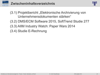 87
© PROJECT CONSULT Unternehmensberatung Dr. Ulrich Kampffmeyer GmbH 2011 / Autorenrecht: <Vorname Nachname> Jun-15 / Quelle: PROJECT CONSULT 2
Aktuelles zum Informationsmanagement: Themen, Trends, Standards und Recht EIM Update 2015Dr. Ulrich Kampffmeyer
Zwischeninhaltsverzeichnis
(3.1) Projektbericht „Elektronische Archivierung von
Unternehmensdokumenten stärken“
(3.2) DMS/ECM Software 2015, SoftTrend Studie 277
(3.3) AIIM Industry Watch: Paper Wars 2014
(3.4) Studie E-Rechnung
 
