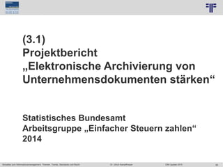 88
© PROJECT CONSULT Unternehmensberatung Dr. Ulrich Kampffmeyer GmbH 2011 / Autorenrecht: <Vorname Nachname> Jun-15 / Quelle: PROJECT CONSULT 7
Aktuelles zum Informationsmanagement: Themen, Trends, Standards und Recht Dr. Ulrich Kampffmeyer EIM Update 2015
(3.1)
Projektbericht
„Elektronische Archivierung von
Unternehmensdokumenten stärken“
Statistisches Bundesamt
Arbeitsgruppe „Einfacher Steuern zahlen“
2014
 