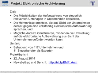 89
© PROJECT CONSULT Unternehmensberatung Dr. Ulrich Kampffmeyer GmbH 2011 / Autorenrecht: <Vorname Nachname> Jun-15 / Quelle: PROJECT CONSULT 2
Aktuelles zum Informationsmanagement: Themen, Trends, Standards und Recht EIM Update 2015Dr. Ulrich Kampffmeyer
Projekt Elektronische Archivierung
Ziele
• Die Möglichkeiten der Aufbewahrung von steuerlich
relevanten Unterlagen in Unternehmen darstellen,
• Die Hemmnisse ermitteln, die aus Sicht der Unternehmen
derzeit gegen eine vollständig elektronische Aufbewahrung
sprechen, und
• Mögliche Anreize identifizieren, mit denen die Umstellung
auf die elektronische Aufbewahrung aus Sicht der
Unternehmen gefördert werden kann.
Umfang
• Befragung von 117 Unternehmen und
11 Steuerberater als Experten
Projektbericht
• 22. August 2014
• Newsbeitrag und Bericht: http://bit.ly/BMF_Arch
 