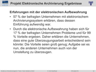 107
© PROJECT CONSULT Unternehmensberatung Dr. Ulrich Kampffmeyer GmbH 2011 / Autorenrecht: <Vorname Nachname> Jun-15 / Quelle: PROJECT CONSULT 2
Aktuelles zum Informationsmanagement: Themen, Trends, Standards und Recht EIM Update 2015Dr. Ulrich Kampffmeyer
Projekt Elektronische Archivierung Ergebnisse
Erfahrungen mit der elektronischen Aufbewahrung
• 57 % der befragten Unternehmen mit elektronischem
Archivierungssystem erklären, dass dessen
Einführung aufwendig war.
• Durch die elektronische Aufbewahrung haben sich für
17 % der befragten Unternehmen Probleme und für 99
% Vorteile ergeben. Daher erklären die Unternehmen,
dass eine gute Überzeugungsarbeit entscheidend sein
könnte: Die Vorteile seien groß genug; Aufgabe sei es
nun, die anderen Unternehmen auch von der
Umstellung zu überzeugen.
 
