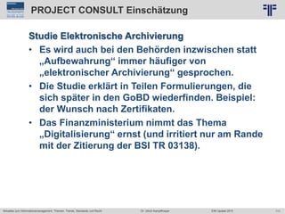 111
© PROJECT CONSULT Unternehmensberatung Dr. Ulrich Kampffmeyer GmbH 2011 / Autorenrecht: <Vorname Nachname> Jun-15 / Quelle: PROJECT CONSULT 2
Aktuelles zum Informationsmanagement: Themen, Trends, Standards und Recht EIM Update 2015Dr. Ulrich Kampffmeyer
PROJECT CONSULT Einschätzung
Studie Elektronische Archivierung
• Es wird auch bei den Behörden inzwischen statt
„Aufbewahrung“ immer häufiger von
„elektronischer Archivierung“ gesprochen.
• Die Studie erklärt in Teilen Formulierungen, die
sich später in den GoBD wiederfinden. Beispiel:
der Wunsch nach Zertifikaten.
• Das Finanzministerium nimmt das Thema
„Digitalisierung“ ernst (und irritiert nur am Rande
mit der Zitierung der BSI TR 03138).
 