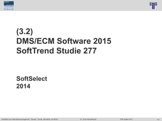 112
© PROJECT CONSULT Unternehmensberatung Dr. Ulrich Kampffmeyer GmbH 2011 / Autorenrecht: <Vorname Nachname> Jun-15 / Quelle: PROJECT CONSULT 7
Aktuelles zum Informationsmanagement: Themen, Trends, Standards und Recht Dr. Ulrich Kampffmeyer EIM Update 2015
(3.2)
DMS/ECM Software 2015
SoftTrend Studie 277
SoftSelect
2014
 