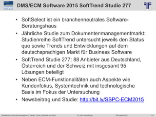113
© PROJECT CONSULT Unternehmensberatung Dr. Ulrich Kampffmeyer GmbH 2011 / Autorenrecht: <Vorname Nachname> Jun-15 / Quelle: PROJECT CONSULT 2
Aktuelles zum Informationsmanagement: Themen, Trends, Standards und Recht EIM Update 2015Dr. Ulrich Kampffmeyer
DMS/ECM Software 2015 SoftTrend Studie 277
• SoftSelect ist ein branchenneutrales Software-
Beratungshaus
• Jährliche Studie zum Dokumentenmanagementmarkt:
Studienreihe SoftTrend untersucht jeweils den Status
quo sowie Trends und Entwicklungen auf dem
deutschsprachigen Markt für Business Software
• SoftTrend Studie 277: 88 Anbieter aus Deutschland,
Österreich und der Schweiz mit insgesamt 95
Lösungen beteiligt
• Neben ECM-Funktionalitäten auch Aspekte wie
Kundenfokus, Systemtechnik und technologische
Basis im Fokus der Untersuchung
• Newsbeitrag und Studie: http://bit.ly/SSPC-ECM2015
 