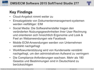 114
© PROJECT CONSULT Unternehmensberatung Dr. Ulrich Kampffmeyer GmbH 2011 / Autorenrecht: <Vorname Nachname> Jun-15 / Quelle: PROJECT CONSULT 2
Aktuelles zum Informationsmanagement: Themen, Trends, Standards und Recht EIM Update 2015Dr. Ulrich Kampffmeyer
DMS/ECM Software 2015 SoftTrend Studie 277
Key Findings
• Cloud-Angebot nimmt weiter zu
• Einsatzgebiete von Dokumentenmanagement-systemen
werden vielfältiger: EIM
• Social Media: Die Softwarehersteller tragen den
veränderten Nutzungsgewohnheiten ihrer User Rechnung
und orientieren sich hinsichtlich Ergonomie und Look &
Feel an Webanwendungen wie Facebook
• Mobile ECM-Anwendungen werden von Unternehmen
verstärkt nachgefragt
• Workflowunterstützung wird von Kundenseite verstärkt
nachgefragt, um den administrativen Aufwand zu verringern
• Die Compliance-Anforderungen wachsen. Mehr als 180
Gesetze und Bestimmungen sind in Deutschland zu
berücksichtigen
 