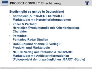 141
© PROJECT CONSULT Unternehmensberatung Dr. Ulrich Kampffmeyer GmbH 2011 / Autorenrecht: <Vorname Nachname> Jun-15 / Quelle: PROJECT CONSULT 2
Aktuelles zum Informationsmanagement: Themen, Trends, Standards und Recht EIM Update 2015Dr. Ulrich Kampffmeyer
PROJECT CONSULT Einschätzung
Studien gibt es genug in Deutschland
• SoftSelect (& PROJECT CONSULT):
Marktstudie mit Herstellerinformationen
• Zöller & Partner:
Hersteller-/Produktstudie mit Kriterienkatalog-
Charakter
• Pentadoc:
Pentadoc Radar Studien
• BARC (nunmehr ohne IS Verlag):
Produkt- und Marktstudie
• Neu: IS Verlag mit Pentadoc & TROVARIT
Marktstudie mit Anbieterinformationen
(Folgeprojekt der ursprünglichen „BARC“-Studie)
 