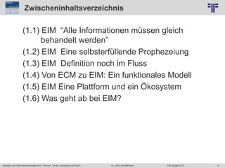 9
© PROJECT CONSULT Unternehmensberatung Dr. Ulrich Kampffmeyer GmbH 2011 / Autorenrecht: <Vorname Nachname> Jun-15 / Quelle: PROJECT CONSULT 2
Aktuelles zum Informationsmanagement: Themen, Trends, Standards und Recht EIM Update 2015Dr. Ulrich Kampffmeyer
Zwischeninhaltsverzeichnis
(1.1) EIM “Alle Informationen müssen gleich
behandelt werden”
(1.2) EIM Eine selbsterfüllende Prophezeiung
(1.3) EIM Definition noch im Fluss
(1.4) Von ECM zu EIM: Ein funktionales Modell
(1.5) EIM Eine Plattform und ein Ökosystem
(1.6) Was geht ab bei EIM?
 