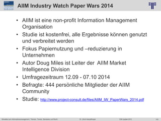 143
© PROJECT CONSULT Unternehmensberatung Dr. Ulrich Kampffmeyer GmbH 2011 / Autorenrecht: <Vorname Nachname> Jun-15 / Quelle: PROJECT CONSULT 2
Aktuelles zum Informationsmanagement: Themen, Trends, Standards und Recht EIM Update 2015Dr. Ulrich Kampffmeyer
AIIM Industry Watch Paper Wars 2014
• AIIM ist eine non-profit Information Management
Organisation
• Studie ist kostenfrei, alle Ergebnisse können genutzt
und verbreitet werden
• Fokus Papiernutzung und –reduzierung in
Unternehmen
• Autor Doug Miles ist Leiter der AIIM Market
Intelligence Division
• Umfragezeitraum 12.09 - 07.10 2014
• Befragte: 444 persönliche Mitglieder der AIIM
Community
• Studie: http://www.project-consult.de/files/AIIM_IW_PaperWars_2014.pdf
 
