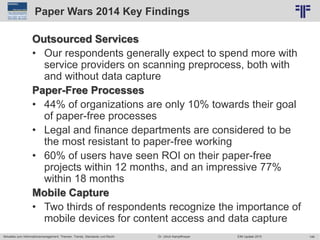 146
© PROJECT CONSULT Unternehmensberatung Dr. Ulrich Kampffmeyer GmbH 2011 / Autorenrecht: <Vorname Nachname> Jun-15 / Quelle: PROJECT CONSULT 2
Aktuelles zum Informationsmanagement: Themen, Trends, Standards und Recht EIM Update 2015Dr. Ulrich Kampffmeyer
Paper Wars 2014 Key Findings
Outsourced Services
• Our respondents generally expect to spend more with
service providers on scanning preprocess, both with
and without data capture
Paper-Free Processes
• 44% of organizations are only 10% towards their goal
of paper-free processes
• Legal and finance departments are considered to be
the most resistant to paper-free working
• 60% of users have seen ROI on their paper-free
projects within 12 months, and an impressive 77%
within 18 months
Mobile Capture
• Two thirds of respondents recognize the importance of
mobile devices for content access and data capture
 