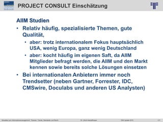177
© PROJECT CONSULT Unternehmensberatung Dr. Ulrich Kampffmeyer GmbH 2011 / Autorenrecht: <Vorname Nachname> Jun-15 / Quelle: PROJECT CONSULT 2
Aktuelles zum Informationsmanagement: Themen, Trends, Standards und Recht EIM Update 2015Dr. Ulrich Kampffmeyer
PROJECT CONSULT Einschätzung
AIIM Studien
• Relativ häufig, spezialisierte Themen, gute
Qualität,
• aber: trotz internationalem Fokus hauptsächlich
USA, wenig Europa, ganz wenig Deutschland
• aber: kocht häufig im eigenen Saft, da AIIM
Mitglieder befragt werden, die AIIM und den Markt
kennen sowie bereits solche Lösungen einsetzen
• Bei internationalen Anbietern immer noch
Trendsetter (neben Gartner, Forrester, IDC,
CMSwire, Doculabs und anderen US Analysten)
 