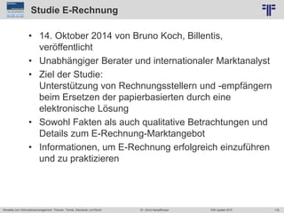 179
© PROJECT CONSULT Unternehmensberatung Dr. Ulrich Kampffmeyer GmbH 2011 / Autorenrecht: <Vorname Nachname> Jun-15 / Quelle: PROJECT CONSULT 2
Aktuelles zum Informationsmanagement: Themen, Trends, Standards und Recht EIM Update 2015Dr. Ulrich Kampffmeyer
Studie E-Rechnung
• 14. Oktober 2014 von Bruno Koch, Billentis,
veröffentlicht
• Unabhängiger Berater und internationaler Marktanalyst
• Ziel der Studie:
Unterstützung von Rechnungsstellern und -empfängern
beim Ersetzen der papierbasierten durch eine
elektronische Lösung
• Sowohl Fakten als auch qualitative Betrachtungen und
Details zum E-Rechnung-Marktangebot
• Informationen, um E-Rechnung erfolgreich einzuführen
und zu praktizieren
 