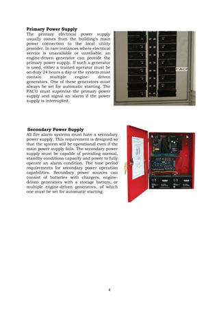 4
Primary Power Supply
The primary electrical power supply
usually comes from the building’s main
power connection to the local utility
provider. In rare instances where electrical
service is unavailable or unreliable, an
engine-driven generator can provide the
primary power supply. If such a generator
is used, either a trained operator must be
on duty 24 hours a day or the system must
contain multiple engine- driven
generators. One of these generators must
always be set for automatic starting. The
FACU must supervise the primary power
supply and signal an alarm if the power
supply is interrupted.
Secondary Power Supply
All fire alarm systems must have a secondary
power supply. This requirement is designed so
that the system will be operational even if the
main power supply fails. The secondary power
supply must be capable of providing normal,
standby conditions capacity and power to fully
operate an alarm condition. The time period
requirements for secondary power operation
capabilities. Secondary power sources can
consist of batteries with chargers, engine-
driven generators with a storage battery, or
multiple engine-driven generators, of which
one must be set for automatic starting.
 