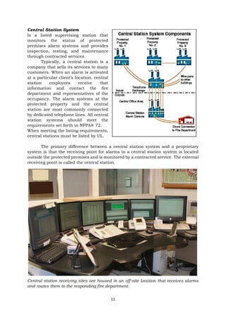 11
Central Station System
Is a listed supervising station that
monitors the status of protected
premises alarm systems and provides
inspection, testing, and maintenance
through contracted services.
Typically, a central station is a
company that sells its services to many
customers. When an alarm is activated
at a particular client’s location, central
station employees receive that
information and contact the fire
department and representatives of the
occupancy. The alarm systems at the
protected property and the central
station are most commonly connected
by dedicated telephone lines. All central
station systems should meet the
requirements set forth in NFPA® 72.
When meeting the listing requirements,
central stations must be listed by UL.
The primary difference between a central station system and a proprietary
system is that the receiving point for alarms in a central station system is located
outside the protected premises and is monitored by a contracted service. The external
receiving point is called the central station.
Central station receiving sites are housed in an off-site location that receives alarms
and routes them to the responding fire department.
 
