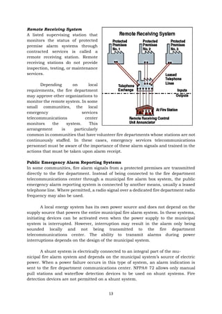 13
Remote Receiving System
A listed supervising station that
monitors the status of protected
premise alarm systems through
contracted services is called a
remote receiving station. Remote
receiving stations do not provide
inspection, testing, or maintenance
services.
Depending on local
requirements, the fire department
may approve other organizations to
monitor the remote system. In some
small communities, the local
emergency services
telecommunications center
monitors the system. This
arrangement is particularly
common in communities that have volunteer fire departments whose stations are not
continuously staffed. In these cases, emergency services telecommunications
personnel must be aware of the importance of these alarm signals and trained in the
actions that must be taken upon alarm receipt.
Public Emergency Alarm Reporting Systems
In some communities, fire alarm signals from a protected premises are transmitted
directly to the fire department. Instead of being connected to the fire department
telecommunications center through a municipal fire alarm box system, the public
emergency alarm reporting system is connected by another means, usually a leased
telephone line. Where permitted, a radio signal over a dedicated fire department radio
frequency may also be used.
A local energy system has its own power source and does not depend on the
supply source that powers the entire municipal fire alarm system. In these systems,
initiating devices can be activated even when the power supply to the municipal
system is interrupted. However, interruption may result in the alarm only being
sounded locally and not being transmitted to the fire department
telecommunications center. The ability to transmit alarms during power
interruptions depends on the design of the municipal system.
A shunt system is electrically connected to an integral part of the mu-
nicipal fire alarm system and depends on the municipal system’s source of electric
power. When a power failure occurs in this type of system, an alarm indication is
sent to the fire department communications center. NFPA® 72 allows only manual
pull stations and waterflow detection devices to be used on shunt systems. Fire
detection devices are not permitted on a shunt system.
 