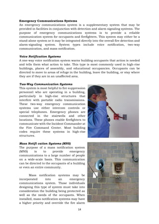 14
Emergency Communications Systems
An emergency communications system is a supplementary system that may be
provided in facilities in conjunction with detection and alarm signaling systems. The
purpose of emergency communications systems is to provide a reliable
communication system for occupants and firefighters. This system may either be a
stand-alone system or it may be integrated directly into the overall fire detection and
alarm-signaling system. System types include voice notification, two-way
communication, and mass notification.
Voice Notification Systems
A one-way voice notification system warns building occupants that action is needed
and tells them what action to take. This type is most commonly used in high-rise
buildings, places of assembly, and educational occupancies. Occupants can be
directed to move to areas of refuge in the building, leave the building, or stay where
they are if they are in an unaffected area.
Two-Way Communication Systems
This system is most helpful to fire suppression
personnel who are operating in a building,
particularly in high-rise structures that
interfere with portable radio transmissions.
These two-way emergency communication
systems use either intercom controls or
special telephones. Emergency phones are
connected in the stairwells and other
locations. These phones enable firefighters to
communicate with the Incident Commander at
the Fire Command Center. Most building
codes require these systems in high-rise
structures.
Mass Notifi cation Systems (MNS)
The purpose of a mass notification system
(MNS) is to provide emergency
communications to a large number of people
on a wide-scale basis. This communication
can be directed to the occupants of a building
or even an entire community.
Mass notification systems may be
incorporated into an emergency
communications system. Those individuals
designing this type of system must take into
consideration the building being protected as
well as the needs of the occupants. When
installed, mass notification systems may have
a higher priority and override the fire alarm
 