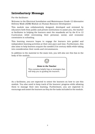 ii
Introductory Message
For the facilitator:
Welcome to the Electrical Installation and Maintenance Grade-12 Alternative
Delivery Mode (ADM) Module on Human Resource Development
This module was collaboratively designed, developed and reviewed by
educators both from public and private institutions to assist you, the teacher
or facilitator in helping the learners meet the standards set by the K to 12
Curriculum while overcoming their personal, social, and economic
constraints in schooling.
This learning resource hopes to engage the learners into guided and
independent learning activities at their own pace and time. Furthermore, this
also aims to help learners acquire the needed 21st century skills while taking
into consideration their needs and circumstances.
In addition to the material in the main text, you will also see this box in the
body of the module:
As a facilitator, you are expected to orient the learners on how to use this
module. You also need to keep track of the learners' progress while allowing
them to manage their own learning. Furthermore, you are expected to
encourage and assist the learners as they do the tasks included in the module.
Notes to the Teacher
This contains helpful tips or strategies that
will help you in guiding the learners.
 