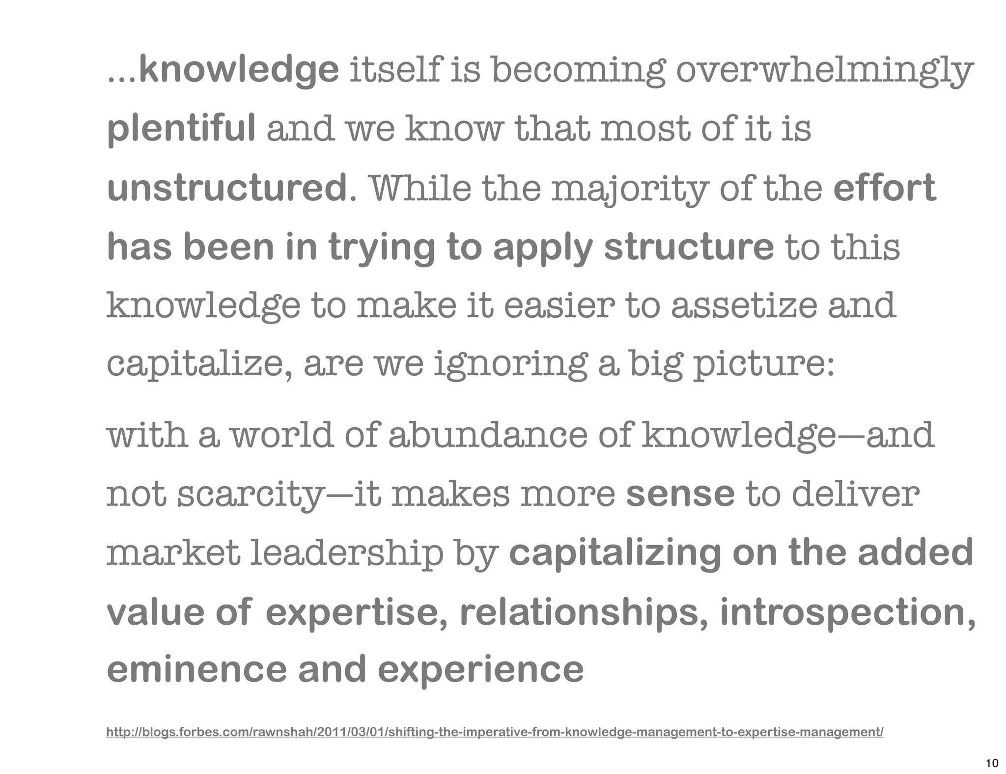 ...knowledge itself is becoming overwhelmingly
plentiful and we know that most of it is
unstructured. While the majority of the effort
has been in trying to apply structure to this
knowledge to make it easier to assetize and
capitalize, are we ignoring a big picture:
with a world of abundance of knowledge—and
not scarcity—it makes more sense to deliver
market leadership by capitalizing on the added
value of expertise, relationships, introspection,
eminence and experience
http://blogs.forbes.com/rawnshah/2011/03/01/shifting-the-imperative-from-knowledge-management-to-expertise-management/

                                                                                                                         10
 
