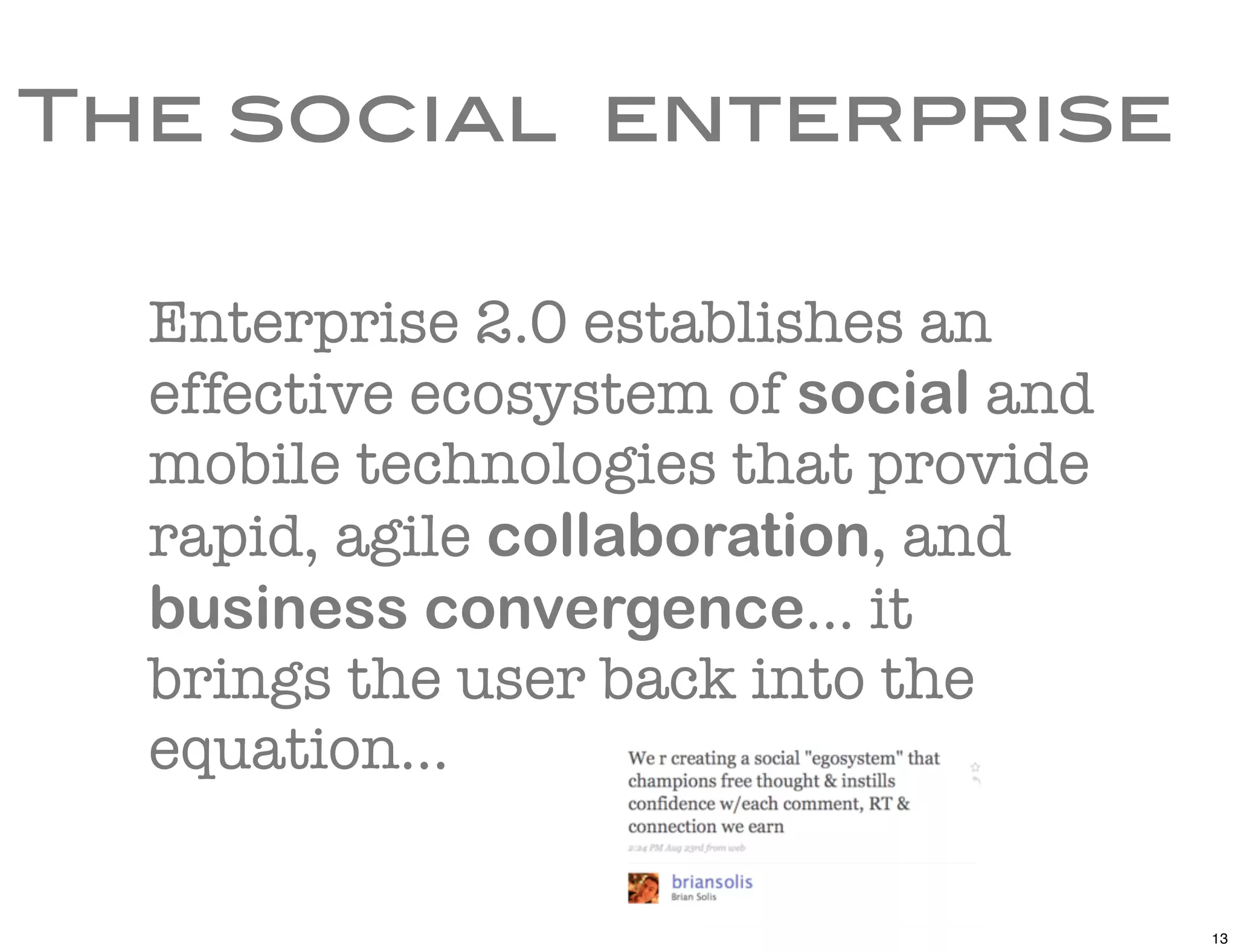 The social enterprise

  Enterprise 2.0 establishes an
  effective ecosystem of social and
  mobile technologies that provide
  rapid, agile collaboration, and
  business convergence... it
  brings the user back into the
  equation...

                                      13
 