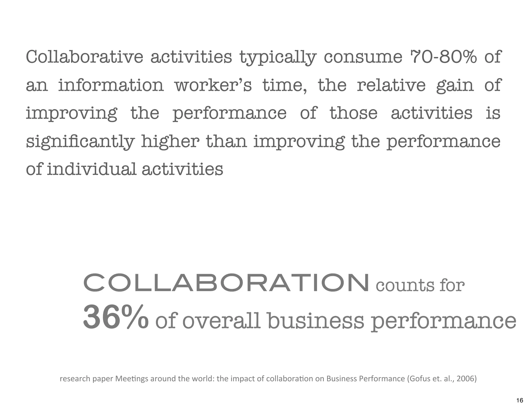Collaborative activities typically consume 70-80% of
an information worker’s time, the relative gain of
improving the performance of those activities is
signiﬁcantly higher than improving the performance
of individual activities




           COLLABORATION counts for
           36% of overall business performance
   research	
  paper	
  Mee*ngs	
  around	
  the	
  world:	
  the	
  impact	
  of	
  collabora*on	
  on	
  Business	
  Performance	
  (Gofus	
  et.	
  al.,	
  2006)	
  

                                                                                                                                                                           16
 