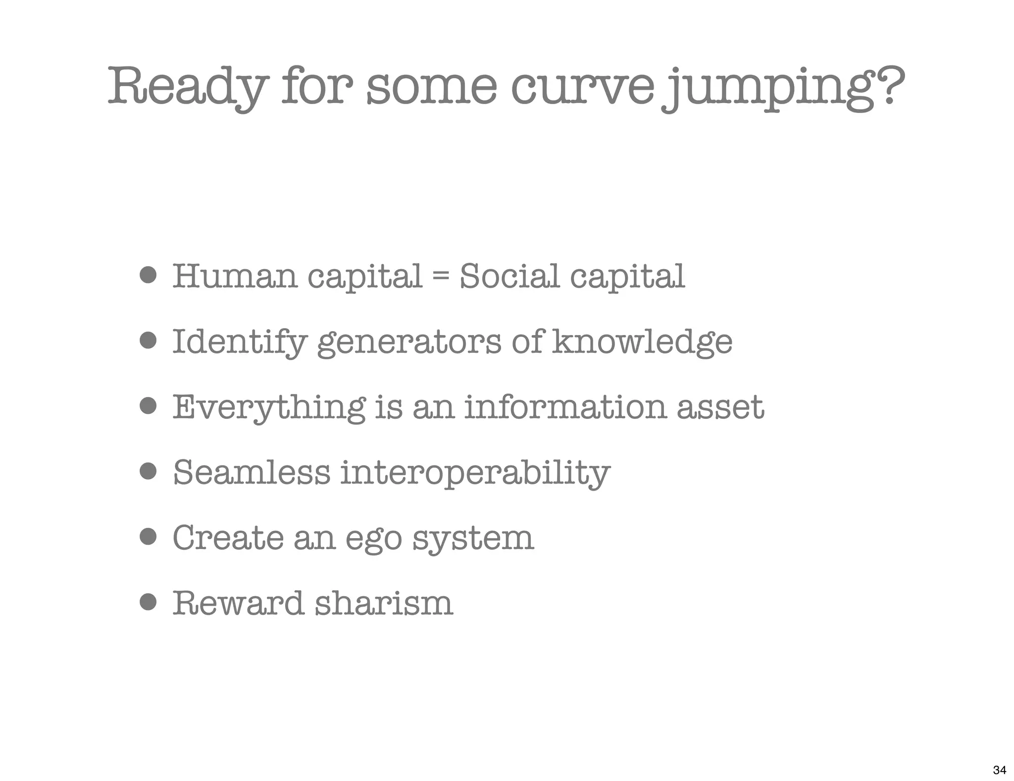 Ready for some curve jumping?


• Human capital = Social capital
• Identify generators of knowledge
• Everything is an information asset
• Seamless interoperability
• Create an ego system
• Reward sharism

                                       34
 