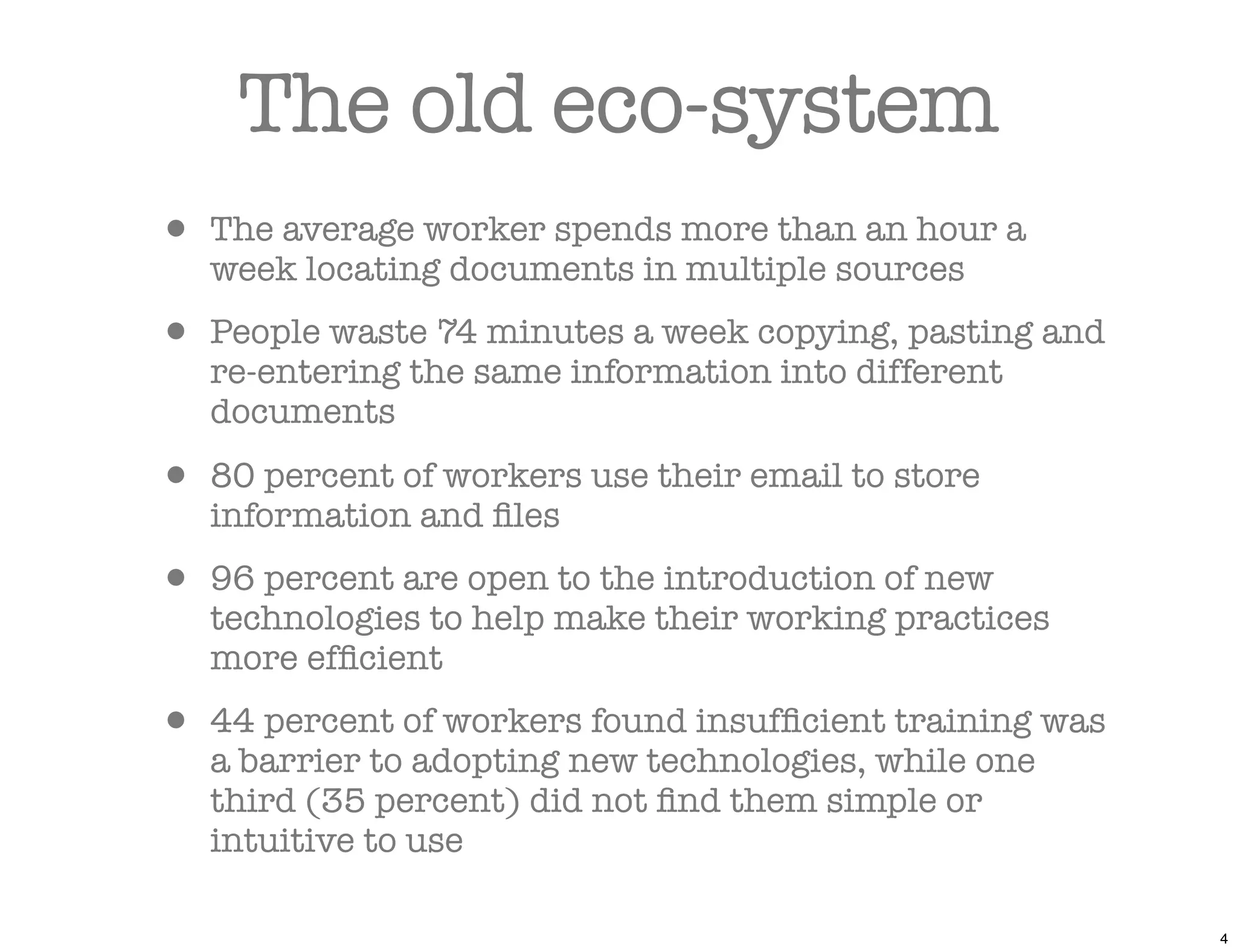 The old eco-system
• The average worker spends more than an hour a
   week locating documents in multiple sources

• People waste 74 minutes a week copying, pasting and
   re-entering the same information into different
   documents

• 80 percent of workers use their email to store
   information and ﬁles

• 96 percent are open to the introduction of new
   technologies to help make their working practices
   more efﬁcient

• 44 percent of workers found insufﬁcient training was
   a barrier to adopting new technologies, while one
   third (35 percent) did not ﬁnd them simple or
   intuitive to use

                                                         4
 