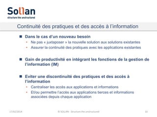 Continuité des pratiques et des accès à l’information
 Dans le cas d’un nouveau besoin
• Ne pas « juxtaposer » la nouvelle solution aux solutions existantes
• Assurer la continuité des pratiques avec les applications existantes

 Gain de productivité en intégrant les fonctions de la gestion de
l’information (IM)
 Eviter une discontinuité des pratiques et des accès à
l’information
• Centraliser les accès aux applications et informations
• Et/ou permettre l’accès aux applications tierces et informations
associées depuis chaque application

17/02/2014

© SOLLAN - Structure the unstructured

10

 