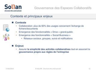 Gouvernance des Espaces Collaboratifs
Contexte et principaux enjeux
 Contexte
• Collaboration: plus de 60% des usages concernent l’échange de
fichiers/documents
• Emergence des fonctionnalités « Drive » grand-public
• Emergence des fonctionnalités « Social Business »
• Réseaux sociaux, groupes, suivis et notifications

 Enjeux
• Assurer la simplicité des activités collaboratives tout en assurant la
gouvernance propre aux règles de l’entreprise

17/02/2014

© SOLLAN - Structure the unstructured

12

 