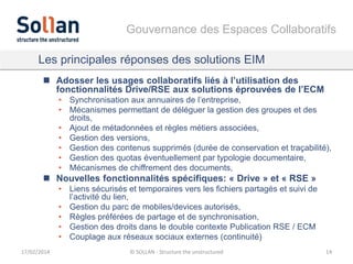 Gouvernance des Espaces Collaboratifs
Les principales réponses des solutions EIM
 Adosser les usages collaboratifs liés à l’utilisation des
fonctionnalités Drive/RSE aux solutions éprouvées de l’ECM
• Synchronisation aux annuaires de l’entreprise,
• Mécanismes permettant de déléguer la gestion des groupes et des
droits,
• Ajout de métadonnées et règles métiers associées,
• Gestion des versions,
• Gestion des contenus supprimés (durée de conservation et traçabilité),
• Gestion des quotas éventuellement par typologie documentaire,
• Mécanismes de chiffrement des documents,

 Nouvelles fonctionnalités spécifiques: « Drive » et « RSE »
• Liens sécurisés et temporaires vers les fichiers partagés et suivi de
l’activité du lien,
• Gestion du parc de mobiles/devices autorisés,
• Règles préférées de partage et de synchronisation,
• Gestion des droits dans le double contexte Publication RSE / ECM
• Couplage aux réseaux sociaux externes (continuité)
17/02/2014

© SOLLAN - Structure the unstructured

14

 