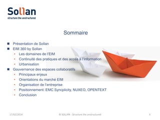 Sommaire
 Présentation de Sollan
 EIM 360 by Sollan
• Les domaines de l’EIM
• Continuité des pratiques et des accès à l’information
• Urbanisation
 Gouvernance des espaces collaboratifs
• Principaux enjeux
• Orientations du marché EIM
• Organisation de l’entreprise
• Positionnement: EMC Syncplicity, NUXEO, OPENTEXT
• Conclusion

17/02/2014

© SOLLAN - Structure the unstructured

3

 