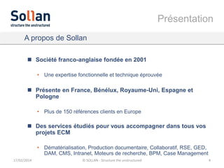 Présentation
A propos de Sollan
 Société franco-anglaise fondée en 2001
• Une expertise fonctionnelle et technique éprouvée

 Présente en France, Bénélux, Royaume-Uni, Espagne et
Pologne
• Plus de 150 références clients en Europe

 Des services étudiés pour vous accompagner dans tous vos
projets ECM
• Dématérialisation, Production documentaire, Collaboratif, RSE, GED,
DAM, CMS, Intranet, Moteurs de recherche, BPM, Case Management
17/02/2014

© SOLLAN - Structure the unstructured

4

 