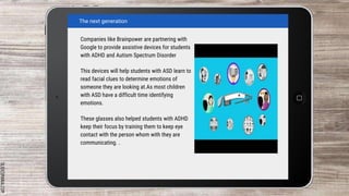 SLIDESMANIA.COM
Companies like Brainpower are partnering with
Google to provide assistive devices for students
with ADHD and Autism Spectrum Disorder
This devices will help students with ASD learn to
read facial clues to determine emotions of
someone they are looking at.As most children
with ASD have a difficult time identifying
emotions.
These glasses also helped students with ADHD
keep their focus by training them to keep eye
contact with the person whom with they are
communicating. .
The next generation
 