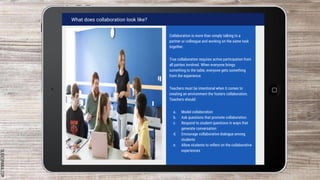 SLIDESMANIA.COM
What does collaboration look like?
Collaboration is more than simply talking to a
partner or colleague and working on the same task
together.
True collaboration requires active participation from
all parties involved. When everyone brings
something to the table, everyone gets something
from the experience.
Teachers must be intentional when it comes to
creating an environment the fosters collaboration.
Teachers should:
a. Model collaboration
b. Ask questions that promote collaboration
c. Respond to student questions in ways that
generate conversation
d. Encourage collaborative dialogue among
students
e. Allow students to reflect on the collaborative
experiences
 