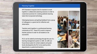 SLIDESMANIA.COM
Planning Together
ISTE Standard 4 requires time for teachers to work
together in collaborative planning sessions in order to
create best practices for creating authentic learning
tasks that incorporate technology.
Videotaping lessons and getting feedback from a group
of colleagues is a great tool for reflection and
observation.
Teachers work together in a professional learning
community or PLC. These PLCs work to improve
teacher practice in order for all students to be
successful.
PLCs can be aided by technology through the use of a
learning management system or LMS. An LMS can
house lesson plans for certain subjects and grade
levels developed by the PLC to be used by entire
departments or grade level teachers.
 
