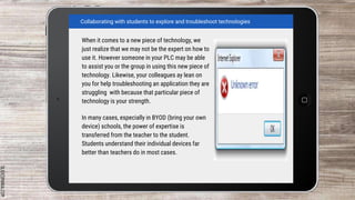 SLIDESMANIA.COM
When it comes to a new piece of technology, we
just realize that we may not be the expert on how to
use it. However someone in your PLC may be able
to assist you or the group in using this new piece of
technology. Likewise, your colleagues ay lean on
you for help troubleshooting an application they are
struggling with because that particular piece of
technology is your strength.
In many cases, especially in BYOD (bring your own
device) schools, the power of expertise is
transferred from the teacher to the student.
Students understand their individual devices far
better than teachers do in most cases.
Collaborating with students to explore and troubleshoot technologies
 