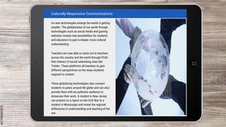 SLIDESMANIA.COM
As new technologies emerge the world is getting
smaller. The globalization of our world through
technologies such as social media and gaming
websites reveals new possibilities for students
and educators to gain a deeper cross-cultural
understanding.
Teachers are now able to reach out to teachers
across the country and the world through PLNs
that interact of social networking sites like
Twitter. These platforms all teachers to gain
different perspectives on the ways students
respond to content.
These globalizing technologies also connect
students to peers around the globe and can also
provide them with an authentic audience to
showcase their work. A student in New Jersey
can present on a report on the Civil War to a
student in Mississippi and reveal the regional
differences in understanding and teaching of the
war.
Culturally Responsive Communications
 