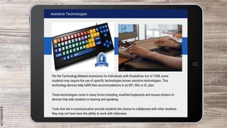 SLIDESMANIA.COM
Assistive Technologies
Per the Technology-Related Assistance for Individuals with Disabilities Act of 1998, some
students may require the use of specific technologies known assistive technologies. This
technology devices help fulfill their accommodations in an IEP, 504, or EL plan.
These technologies come in many forms including, modified keyboards and mouse clickers to
devices that aide students in hearing and speaking.
Tools that aid in communication provide students the chance to collaborate with other students
they may not have have the ability to work with otherwise.
 