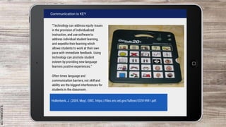 SLIDESMANIA.COM
Communication is KEY
“Technology can address equity issues
in the provision of individualized
instruction, and use software to
address individual student learning,
and expedite their learning which
allows students to work at their own
pace with immediate feedback. Using
technology can promote student
esteem by providing new-language
learners positive experiences.”
Often times language and
communication barriers, not skill and
ability are the biggest interferences for
students in the classroom.
Hollenbeck, J. (2009, May). ERIC. https://files.eric.ed.gov/fulltext/ED519991.pdf.
 