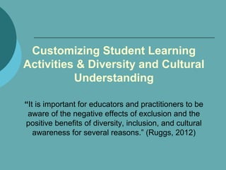 Customizing Student Learning
Activities & Diversity and Cultural
Understanding
“It is important for educators and practitioners to be
aware of the negative effects of exclusion and the
positive benefits of diversity, inclusion, and cultural
awareness for several reasons.” (Ruggs, 2012)
 