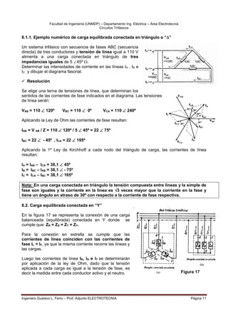 Facultad de Ingeniería (UNMDP) – Departamento Ing. Eléctrica – Área Electrotecnia
Circuitos Trifásicos
Ingeniero Gustavo L. Ferro – Prof. Adjunto ELECTROTECNIA Página 11
8.1.1. Ejemplo numérico de carga equilibrada conectada en triángulo o “”
Un sistema trifásico con secuencia de fases ABC (secuencia
directa) de tres conductores y tensión de línea igual a 110 V
alimenta a una carga conectada en triángulo de tres
impedancias iguales de 5 45º .
Determinar las intensidades de corriente en las líneas IA , IB e
IC y dibujar el diagrama fasorial.
 Resolución
Se elige una terna de tensiones de línea, que determinan los
sentidos de las corrientes de fase indicados en el diagrama. Las tensiones
de línea serán:
VAB = 110  120º VBC = 110  0º VCA = 110  240º
Aplicando la Ley de Ohm las corrientes de fase resultan:
IAB = V AB / Z = 110  120º / 5  45º = 22  75º
IBC = 22  - 45º , ICA = 22  195º
Aplicando la 1º Ley de Kirchhoff a cada nodo del triángulo de carga, las corrientes de línea
resultan:
IA = IAB – ICA = 38,1  45º
IB = IBC – IAB = 38,1  - 75º
IC = ICA – IBC = 38,1  165º
Nota: En una carga conectada en triángulo la tensión compuesta entre líneas y la simple de
fase son iguales y la corriente en la línea es 3 veces mayor que la corriente en la fase y
tiene un ángulo en atraso de 30º con respecto a la corriente de fase respectiva.
8.2. Carga equilibrada conectada en “Y”
En la figura 17 se representa la conexión de una carga
balanceada (equilibrada) conectada en Y donde se
cumple que: ZR = ZS = ZT = ZY.
Para la conexión en estrella se cumple que las
corrientes de línea coinciden con las corrientes de
fase IL = IF, ya que la misma corriente recorre las líneas y
las cargas.
Luego las corrientes de línea IR, IS e IT se determinarán
por aplicación de la ley de Ohm, dado que la tensión
aplicada a cada carga es igual a la tensión de fase, es
decir la medida entre cada conductor activo y el neutro. Figura 17
 