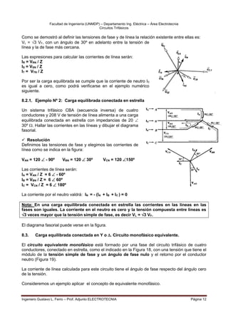 Facultad de Ingeniería (UNMDP) – Departamento Ing. Eléctrica – Área Electrotecnia
Circuitos Trifásicos
Ingeniero Gustavo L. Ferro – Prof. Adjunto ELECTROTECNIA Página 12
Como se demostró al definir las tensiones de fase y de línea la relación existente entre ellas es:
VL = 3 VF, con un ángulo de 30º en adelanto entre la tensión de
línea y la de fase más cercana.
Las expresiones para calcular las corrientes de línea serán:
IR = VRN / Z
IS = VSN / Z
IT = VTN / Z
Por ser la carga equilibrada se cumple que la corriente de neutro I0
es igual a cero, como podrá verificarse en el ejemplo numérico
siguiente.
8.2.1. Ejemplo Nº 2: Carga equilibrada conectada en estrella
Un sistema trifásico CBA (secuencia inversa) de cuatro
conductores y 208 V de tensión de línea alimenta a una carga
equilibrada conectada en estrella con impedancias de 20 
30º . Hallar las corrientes en las líneas y dibujar el diagrama
fasorial.
 Resolución
Definimos las tensiones de fase y elegimos las corrientes de
línea como se indica en la figura:
VAN = 120  - 90º VBN = 120  30º VCN = 120 150º
Las corrientes de línea serán:
IA = VAN / Z = 6  - 60º
IB = VBN / Z = 6  60º
IC = VCN / Z = 6  180º
La corriente por el neutro valdrá: IN = - (IA + IB + IC ) = 0
Nota: En una carga equilibrada conectada en estrella las corrientes en las líneas en las
fases son iguales. La corriente en el neutro es cero y la tensión compuesta entre líneas es
3 veces mayor que la tensión simple de fase, es decir VL = 3 VF.
El diagrama fasorial puede verse en la figura.
8.3. Carga equilibrada conectada en Y o . Circuito monofásico equivalente.
El circuito equivalente monofásico está formado por una fase del circuito trifásico de cuatro
conductores, conectado en estrella, como el indicado en la Figura 18, con una tensión que tiene el
módulo de la tensión simple de fase y un ángulo de fase nulo y el retorno por el conductor
neutro (Figura 19).
La corriente de línea calculada para este circuito tiene el ángulo de fase respecto del ángulo cero
de la tensión.
Consideremos un ejemplo aplicar el concepto de equivalente monofásico.
 